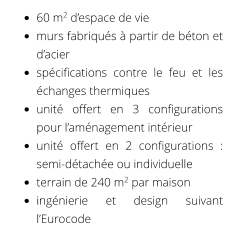 •	60 m2 d’espace de vie •	murs fabriqués à partir de béton et d’acier •	spécifications contre le feu et les échanges thermiques •	unité offert en 3 configurations pour l’aménagement intérieur •	unité offert en 2 configurations : semi-détachée ou individuelle •	terrain de 240 m2 par maison •	ingénierie et design suivant l’Eurocode