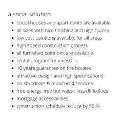 a social solution  •	social houses and apartments are available •	all sizes with nice finishing and high quality •	low cost solutions available for all areas •	high speed construction process •	all furnished solutions are available •	rental program for investors •	10 years guarantee on the houses •	attractive design and high specifications •	no shutdown & monitored services •	free energy, free hot water, less difficulties  •	mortgage accessibilities •	construction schedule reduce by 50 %