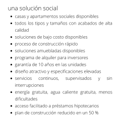 una solución social •	casas y apartamentos sociales disponibles •	todos los tipos y tamaños con acabados de alta calidad •	soluciones de bajo costo disponibles •	proceso de construcción rápido •	soluciones amuebladas disponibles •	programa de alquiler para inversores •	garantía de 10 años en las unidades •	diseño atractivo y especificaciones elevadas •	servicios continuos, supervisados y sin interrupciones •	energía gratuita, agua caliente gratuita, menos dificultades •	acceso facilitado a préstamos hipotecarios •	plan de construcción reducido en un 50 %