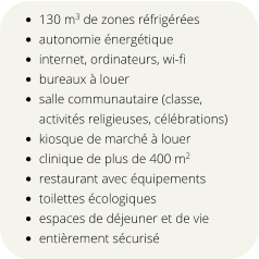 •	130 m3 de zones réfrigérées  •	autonomie énergétique •	internet, ordinateurs, wi-fi •	bureaux à louer •	salle communautaire (classe, activités religieuses, célébrations) •	kiosque de marché à louer •	clinique de plus de 400 m2 •	restaurant avec équipements •	toilettes écologiques •	espaces de déjeuner et de vie •	entièrement sécurisé